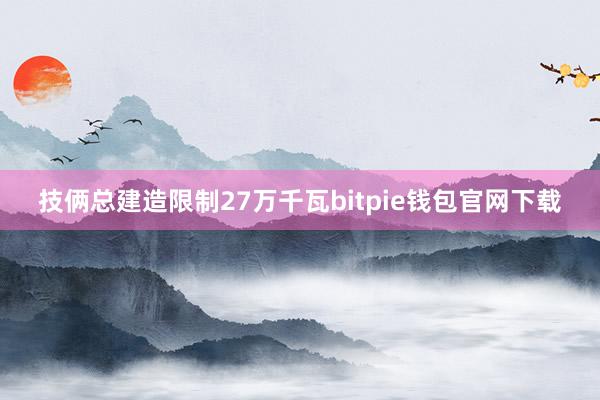 技俩总建造限制27万千瓦bitpie钱包官网下载