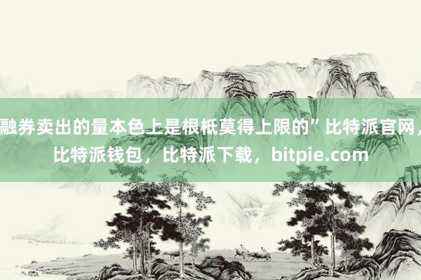 融券卖出的量本色上是根柢莫得上限的”比特派官网，比特派钱包，比特派下载，bitpie.com