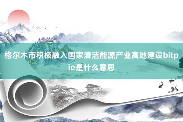 格尔木市积极融入国家清洁能源产业高地建设bitpie是什么意思