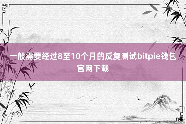 一般需要经过8至10个月的反复测试bitpie钱包官网下载