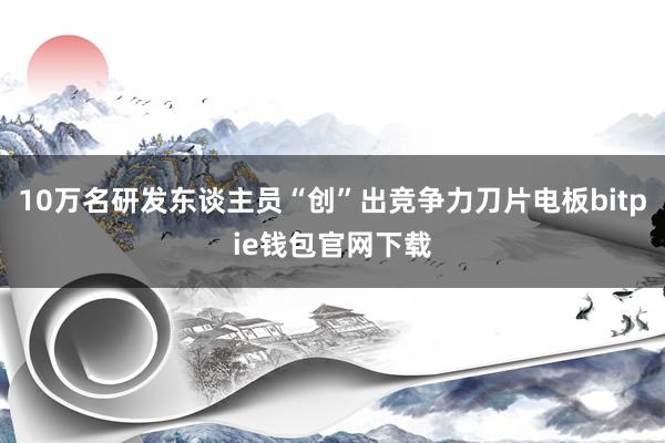 10万名研发东谈主员“创”出竞争力刀片电板bitpie钱包官网下载