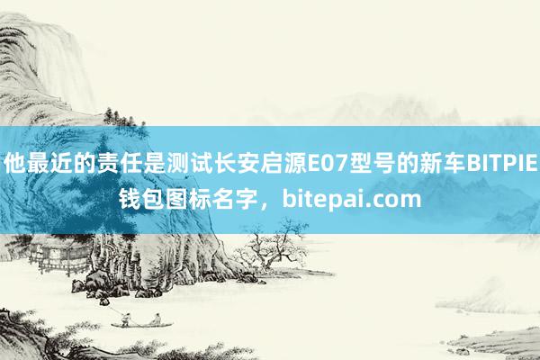 他最近的责任是测试长安启源E07型号的新车BITPIE钱包图标名字，bitepai.com