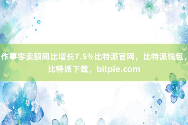 作事零卖额同比增长7.5%比特派官网，比特派钱包，比特派下载，bitpie.com