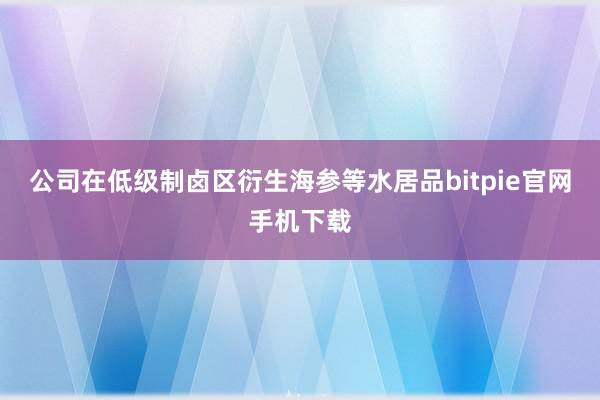 公司在低级制卤区衍生海参等水居品bitpie官网手机下载