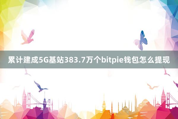 累计建成5G基站383.7万个bitpie钱包怎么提现