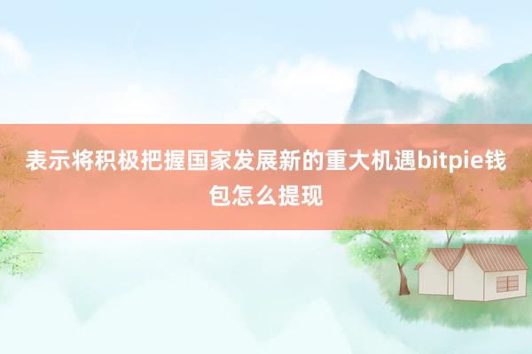 表示将积极把握国家发展新的重大机遇bitpie钱包怎么提现