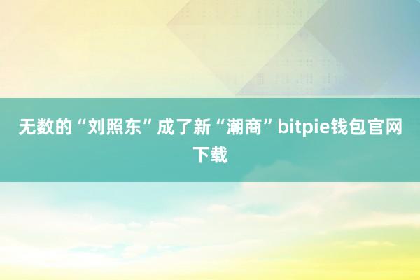 无数的“刘照东”成了新“潮商”bitpie钱包官网下载