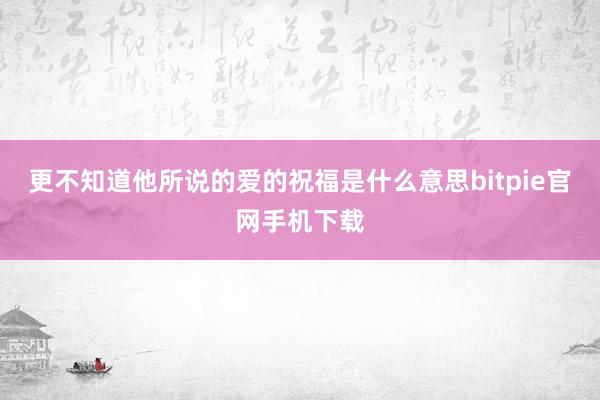 更不知道他所说的爱的祝福是什么意思bitpie官网手机下载