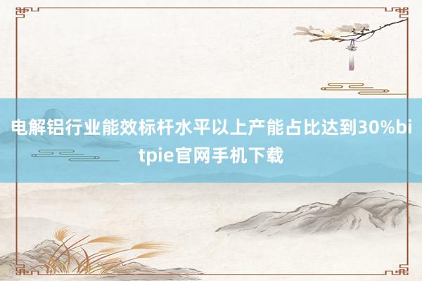 电解铝行业能效标杆水平以上产能占比达到30%bitpie官网手机下载