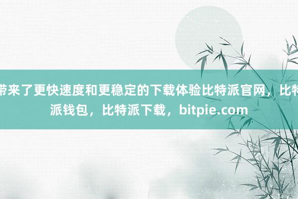 带来了更快速度和更稳定的下载体验比特派官网，比特派钱包，比特派下载，bitpie.com