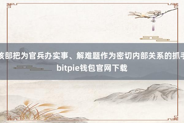 该部把为官兵办实事、解难题作为密切内部关系的抓手bitpie钱包官网下载