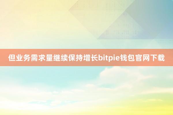 但业务需求量继续保持增长bitpie钱包官网下载